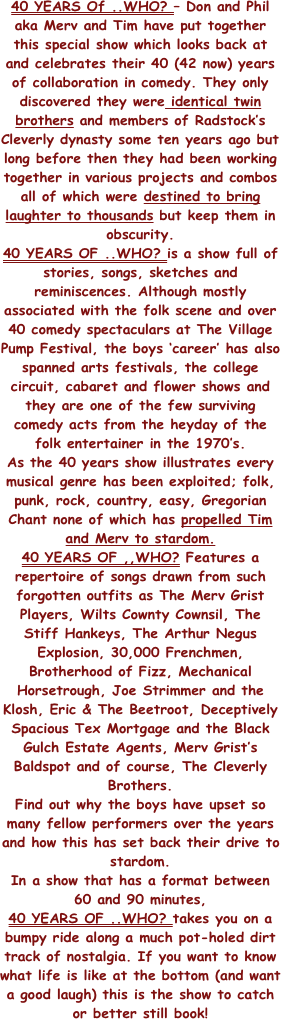 40 YEARS Of ..WHO? – Don and Phil aka Merv and Tim have put together this special show which looks back at and celebrates their 40 (42 now) years of collaboration in comedy. They only discovered they were identical twin brothers and members of Radstock’s Cleverly dynasty some ten years ago but long before then they had been working together in various projects and combos all of which were destined to bring laughter to thousands but keep them in obscurity.
40 YEARS OF ..WHO? is a show full of stories, songs, sketches and reminiscences. Although mostly associated with the folk scene and over 40 comedy spectaculars at The Village Pump Festival, the boys ‘career’ has also spanned arts festivals, the college circuit, cabaret and flower shows and they are one of the few surviving comedy acts from the heyday of the folk entertainer in the 1970’s.
As the 40 years show illustrates every musical genre has been exploited; folk, punk, rock, country, easy, Gregorian Chant none of which has propelled Tim and Merv to stardom.
40 YEARS OF ,,WHO? Features a repertoire of songs drawn from such forgotten outfits as The Merv Grist Players, Wilts Cownty Cownsil, The Stiff Hankeys, The Arthur Negus Explosion, 30,000 Frenchmen, Brotherhood of Fizz, Mechanical Horsetrough, Joe Strimmer and the Klosh, Eric & The Beetroot, Deceptively Spacious Tex Mortgage and the Black Gulch Estate Agents, Merv Grist’s Baldspot and of course, The Cleverly Brothers.
Find out why the boys have upset so many fellow performers over the years and how this has set back their drive to stardom.
In a show that has a format between 60 and 90 minutes, 
40 YEARS OF ..WHO? takes you on a bumpy ride along a much pot-holed dirt track of nostalgia. If you want to know what life is like at the bottom (and want a good laugh) this is the show to catch or better still book!
