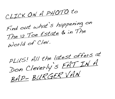 CLICK ON A PHOTO to

Find out what’s happening on The 12 Toe Estate & in The World of Clev.

PLUS! All the latest offers at Don Cleverly’s FAT IN A BAP- BURGER VAN
